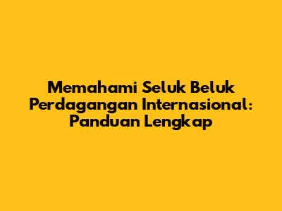 Memahami Seluk Beluk Perdagangan Internasional: Panduan Lengkap