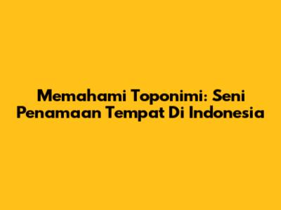 Memahami Toponimi: Seni Penamaan Tempat Di Indonesia