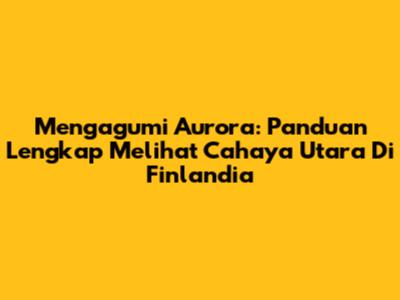 Mengagumi Aurora: Panduan Lengkap Melihat Cahaya Utara Di Finlandia