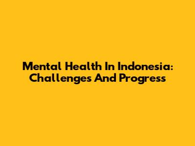 Mental Health In Indonesia: Challenges And Progress