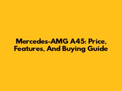 Mercedes-AMG A45: Price, Features, And Buying Guide
