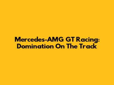 Mercedes-AMG GT Racing: Domination On The Track