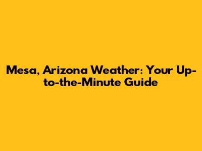 Mesa, Arizona Weather: Your Up-to-the-Minute Guide