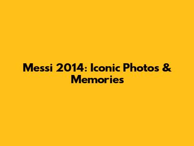 Messi 2014: Iconic Photos & Memories
