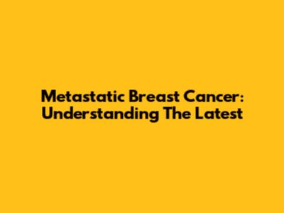 Metastatic Breast Cancer: Understanding The Latest