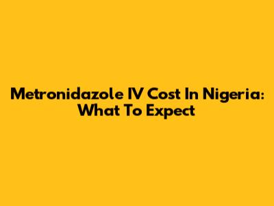Metronidazole IV Cost In Nigeria: What To Expect