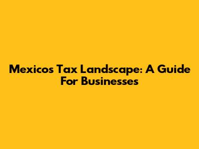 Mexico's Tax Landscape: A Guide For Businesses