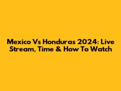 Mexico Vs Honduras 2024: Live Stream, Time & How To Watch