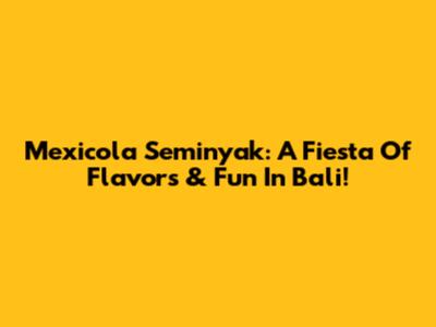 Mexicola Seminyak: A Fiesta Of Flavors & Fun In Bali!