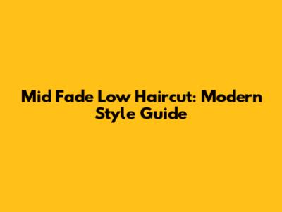 Mid Fade Low Haircut: Modern Style Guide