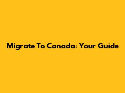 Migrate To Canada: Your Guide