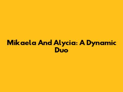 Mikaela And Alycia: A Dynamic Duo