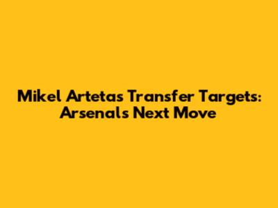 Mikel Arteta's Transfer Targets: Arsenal's Next Move