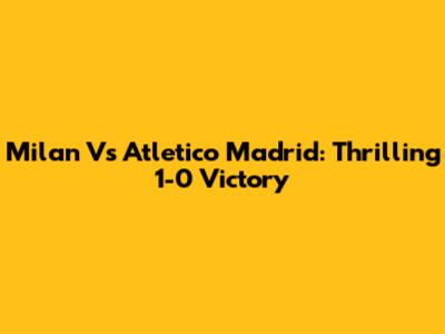 Milan Vs Atletico Madrid: Thrilling 1-0 Victory