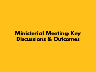 Ministerial Meeting: Key Discussions & Outcomes