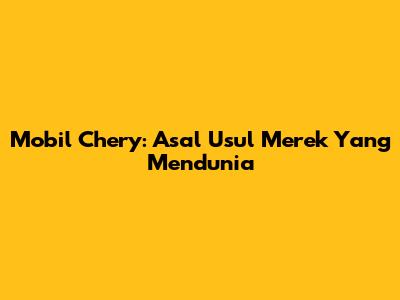 Mobil Chery: Asal Usul Merek Yang Mendunia