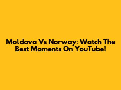 Moldova Vs Norway: Watch The Best Moments On YouTube!