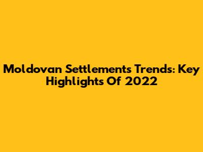 Moldovan Settlements Trends: Key Highlights Of 2022