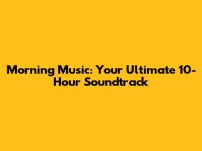 Morning Music: Your Ultimate 10-Hour Soundtrack