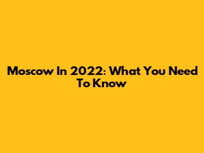 Moscow In 2022: What You Need To Know