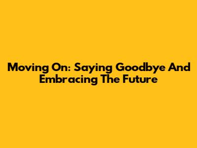 Moving On: Saying Goodbye And Embracing The Future