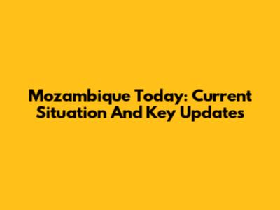 Mozambique Today: Current Situation And Key Updates