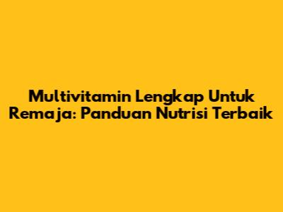 Multivitamin Lengkap Untuk Remaja: Panduan Nutrisi Terbaik