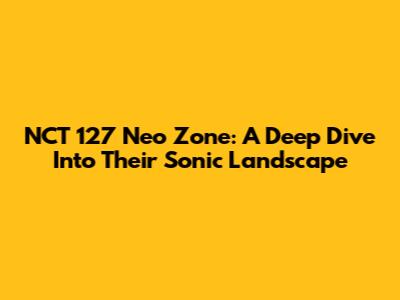 NCT 127 Neo Zone: A Deep Dive Into Their Sonic Landscape