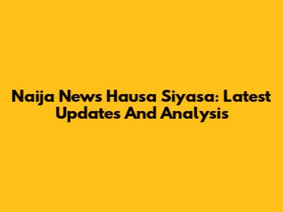 Naija News Hausa Siyasa: Latest Updates And Analysis