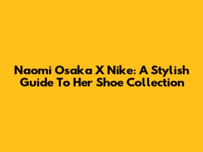 Naomi Osaka X Nike: A Stylish Guide To Her Shoe Collection