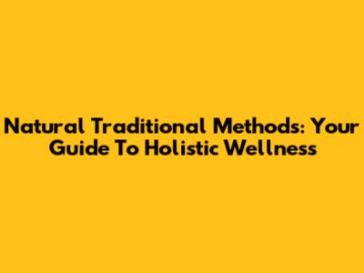 Natural Traditional Methods: Your Guide To Holistic Wellness