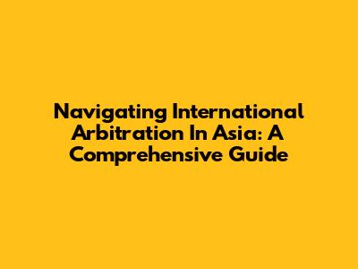 Navigating International Arbitration In Asia: A Comprehensive Guide