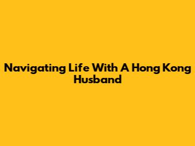 Navigating Life With A Hong Kong Husband