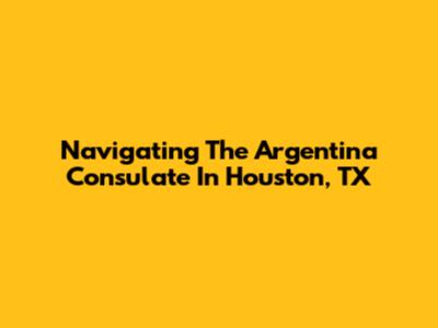 Navigating The Argentina Consulate In Houston, TX