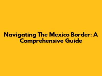 Navigating The Mexico Border: A Comprehensive Guide