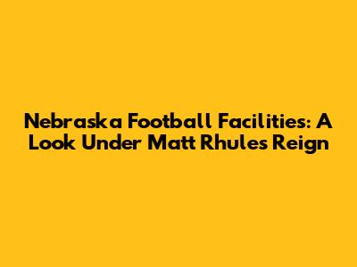 Nebraska Football Facilities: A Look Under Matt Rhule's Reign