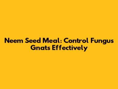 Neem Seed Meal: Control Fungus Gnats Effectively