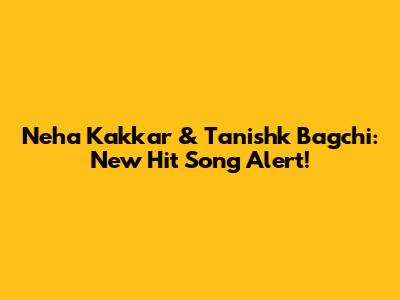 Neha Kakkar & Tanishk Bagchi: New Hit Song Alert!