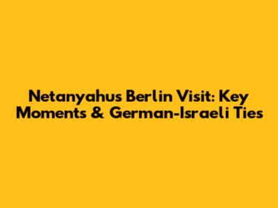 Netanyahu's Berlin Visit: Key Moments & German-Israeli Ties