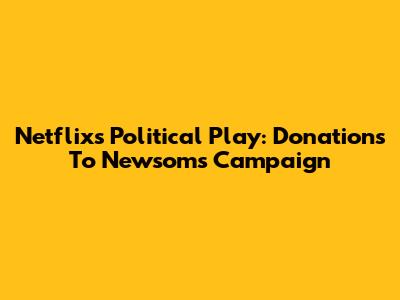Netflix's Political Play: Donations To Newsom's Campaign