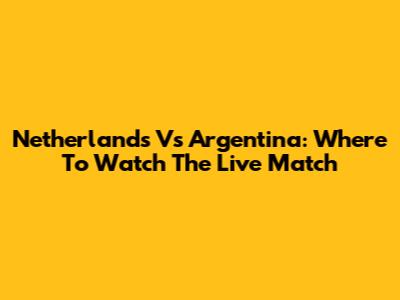 Netherlands Vs Argentina: Where To Watch The Live Match