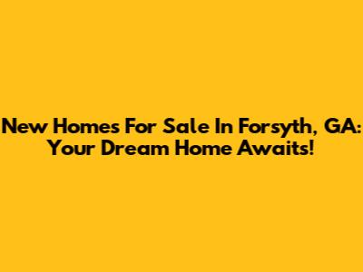 New Homes For Sale In Forsyth, GA: Your Dream Home Awaits!