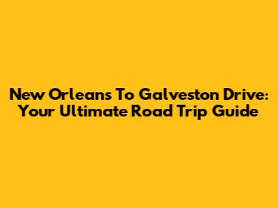 New Orleans To Galveston Drive: Your Ultimate Road Trip Guide