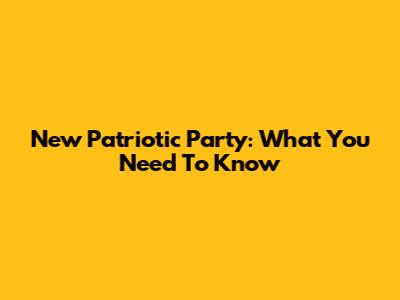 New Patriotic Party: What You Need To Know