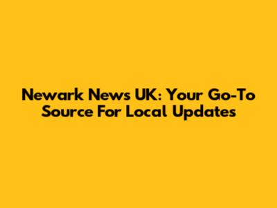 Newark News UK: Your Go-To Source For Local Updates