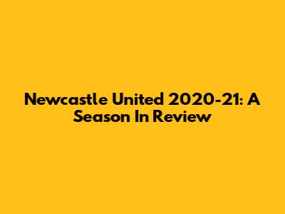 Newcastle United 2020-21: A Season In Review