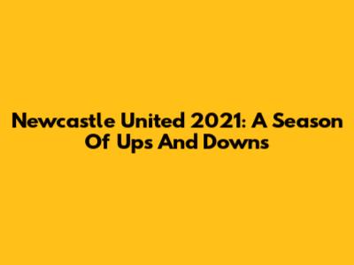 Newcastle United 2021: A Season Of Ups And Downs