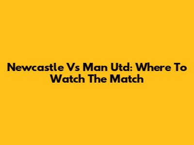 Newcastle Vs Man Utd: Where To Watch The Match