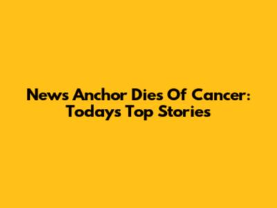 News Anchor Dies Of Cancer: Today's Top Stories