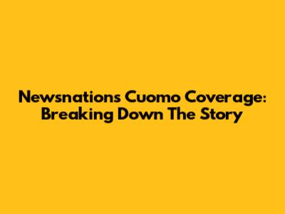 Newsnation's Cuomo Coverage: Breaking Down The Story